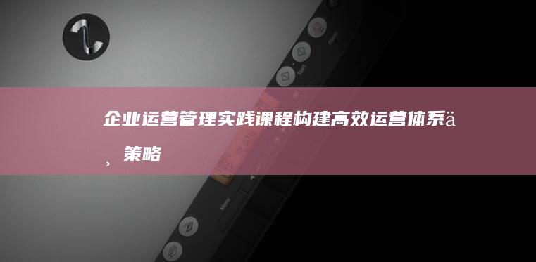 企业运营管理实践课程：构建高效运营体系与策略